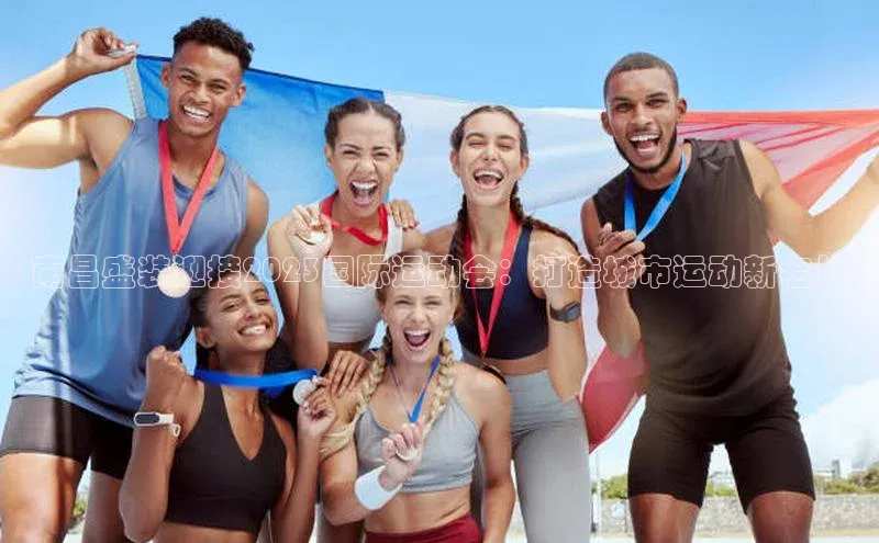 南昌盛装迎接2023国际运动会：打造城市运动新名片