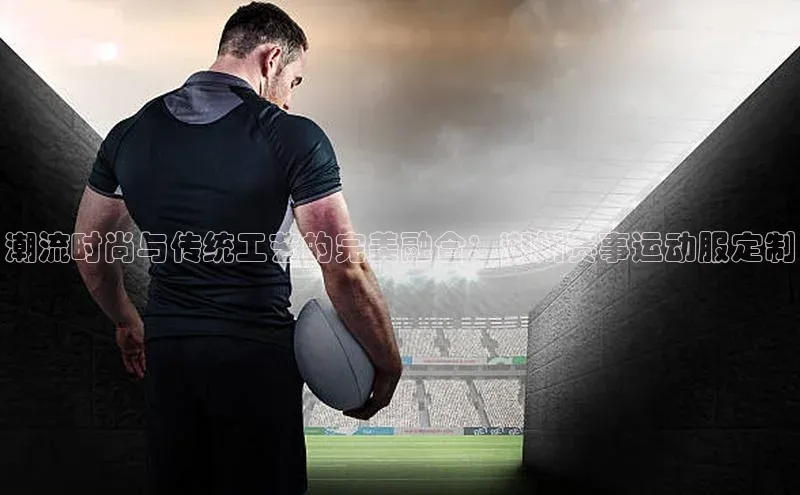 潮流时尚与传统工艺的完美融合：潮州赛事运动服定制