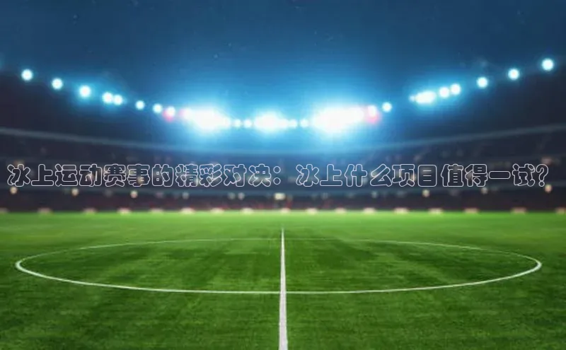 冰上运动赛事的精彩对决：冰上什么项目值得一试？