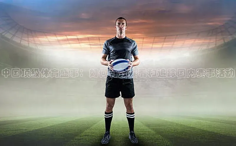 中国顶级体育盛事：如何有效查看和追踪国内赛事活动