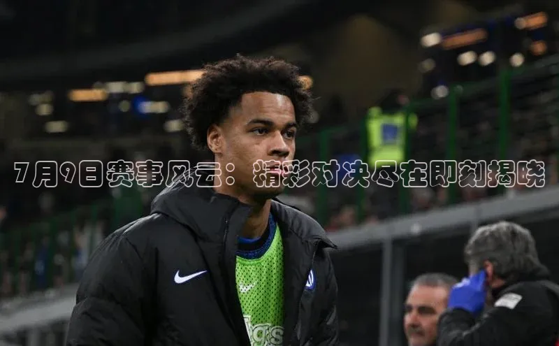 7月9日赛事风云：精彩对决尽在即刻揭晓